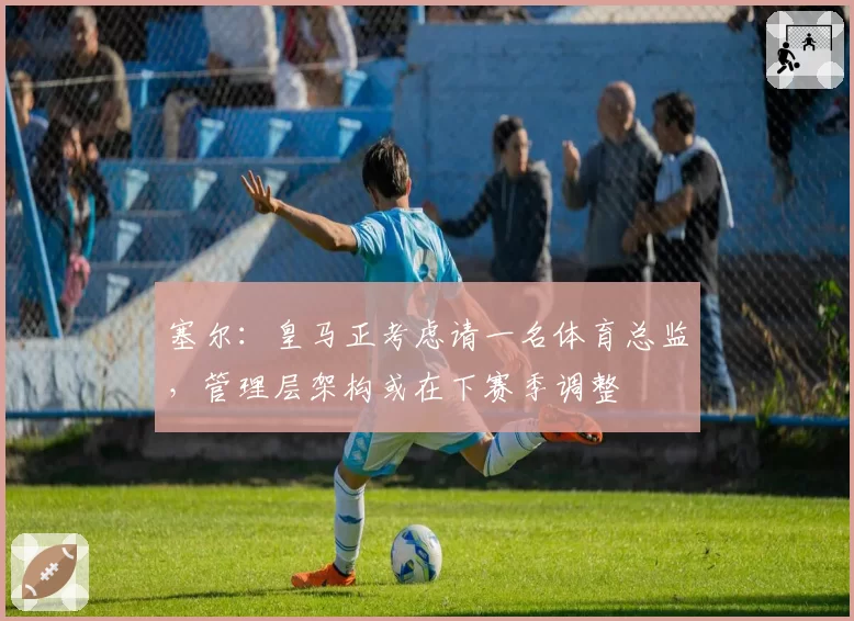塞尔:皇马正考虑请一名体育总监,管理层架构或在下赛季调整
