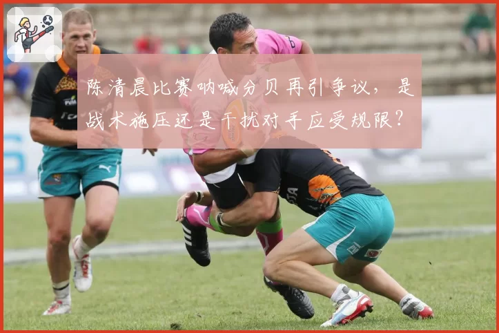 陈清晨比赛呐喊分贝再引争议,是战术施压还是干扰对手应受规限?