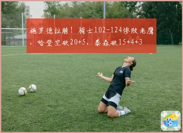 施罗德拉胯！骑士102-124惨败老鹰，哈登空砍20+5，泰森砍15+4+3