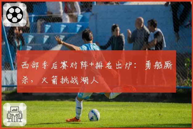 西部季后赛对阵+排名出炉：勇船厮杀，火箭挑战湖人