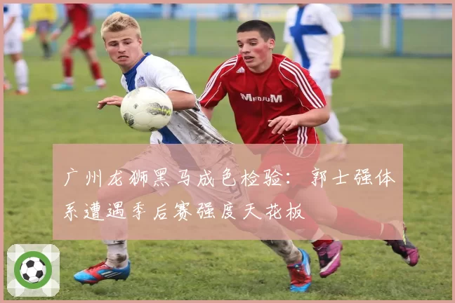 广州龙狮黑马成色检验：郭士强体系遭遇季后赛强度天花板