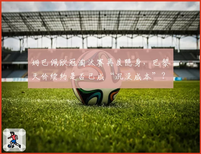 姆巴佩欧冠淘汰赛再度隐身，巴黎天价续约是否已成“沉没成本”？