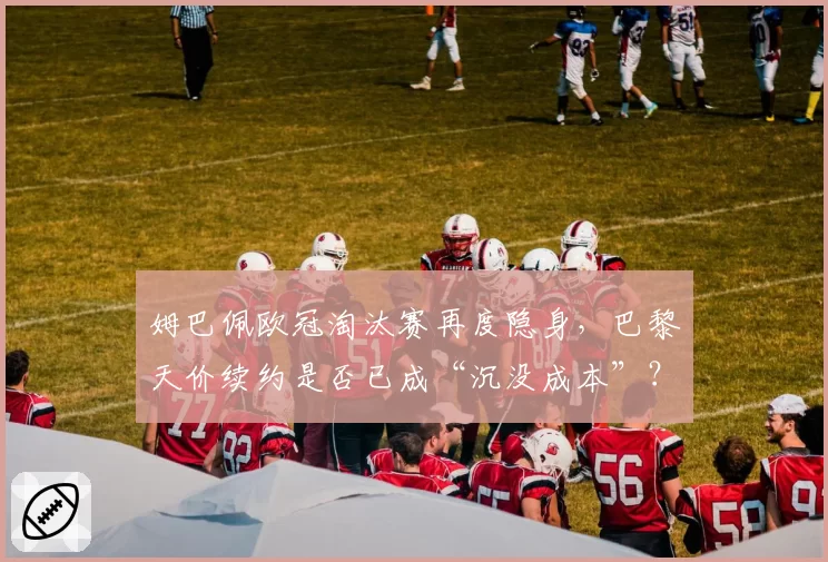 姆巴佩欧冠淘汰赛再度隐身，巴黎天价续约是否已成“沉没成本”？