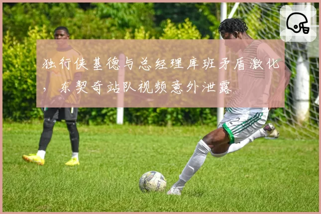 独行侠基德与总经理库班矛盾激化，东契奇站队视频意外泄露