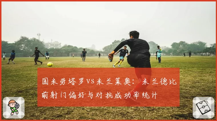 国米劳塔罗vs米兰莱奥:米兰德比前射门偏好与对抗成功率统计