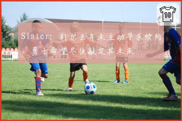 Slater：科尔去年未主动寻求续约，勇士希望尽快敲定其未来