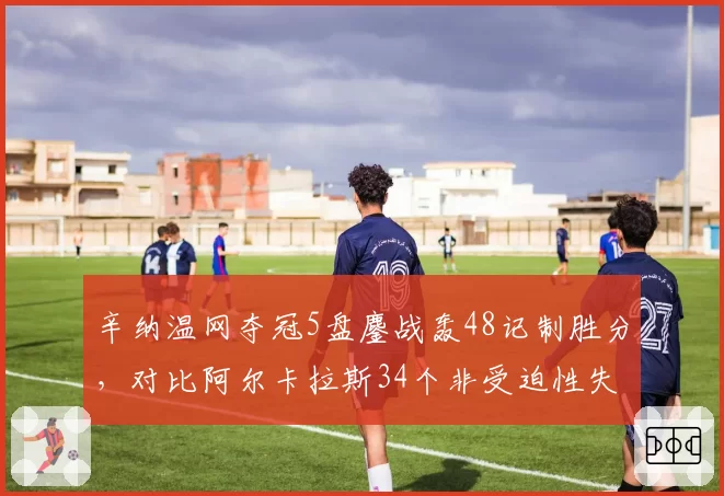辛纳温网夺冠5盘鏖战轰48记制胜分，对比阿尔卡拉斯34个非受迫性失误优势明显