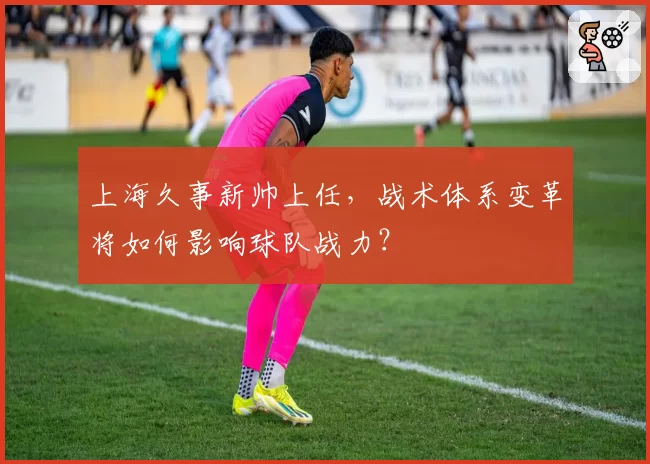 上海久事新帅上任，战术体系变革将如何影响球队战力？