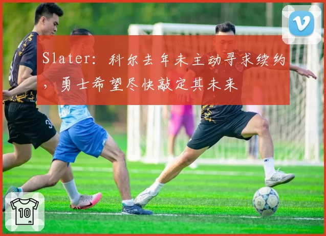 Slater：科尔去年未主动寻求续约，勇士希望尽快敲定其未来
