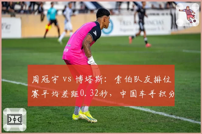 周冠宇 vs 博塔斯：索伯队友排位赛平均差距0.32秒，中国车手积分仍为零