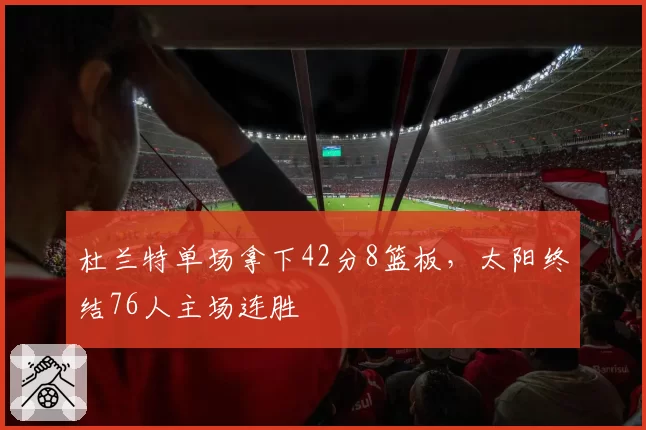 杜兰特单场拿下42分8篮板，太阳终结76人主场连胜