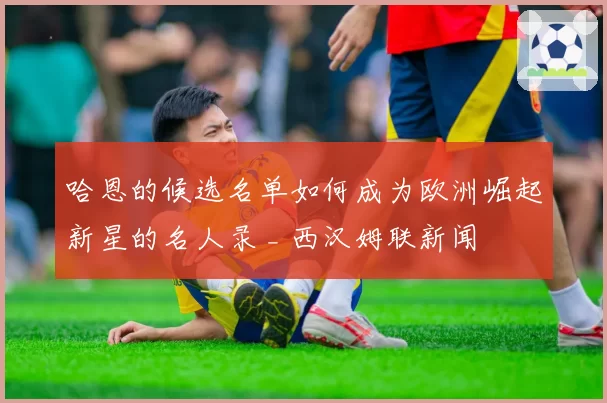 哈恩的候选名单如何成为欧洲崛起新星的名人录 _ 西汉姆联新闻