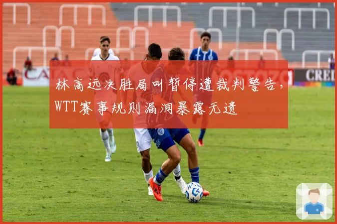 林高远决胜局叫暂停遭裁判警告,WTT赛事规则漏洞暴露无遗