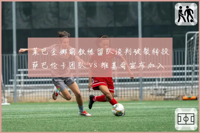 莱巴金娜前教练留队谈判破裂转投萨巴伦卡团队 vs 维基奇宣布加入比利简金杯教练组,教练流动折射团队稳定度差距