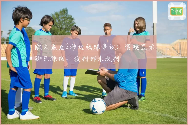 欧文最后2秒边线球争议:慢镜显示脚已踩线,裁判却未改判