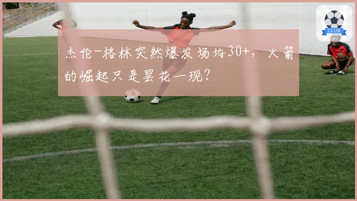 杰伦-格林突然爆发场均30+，火箭的崛起只是昙花一现？