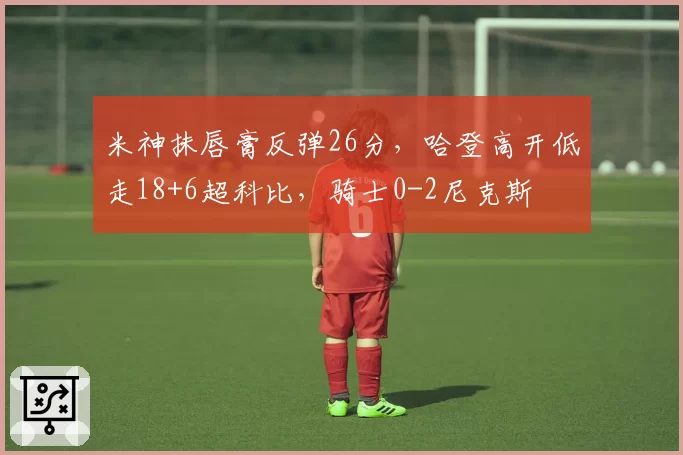 米神抹唇膏反弹26分，哈登高开低走18+6超科比，骑士0-2尼克斯