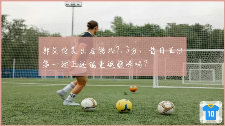 郭艾伦复出后场均7.3分，昔日亚洲第一控卫还能重返巅峰吗？