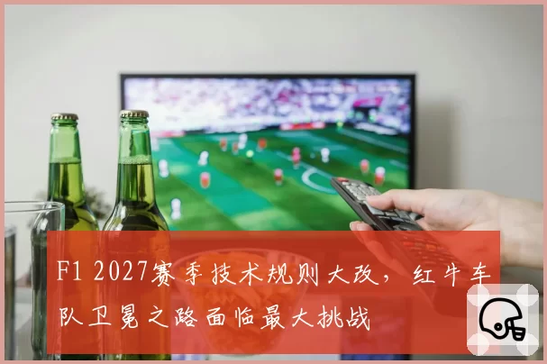 F1 2027赛季技术规则大改，红牛车队卫冕之路面临最大挑战