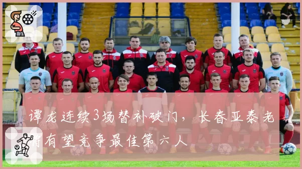 谭龙连续3场替补破门，长春亚泰老将有望竞争最佳第六人