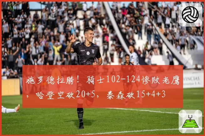 施罗德拉胯!骑士102-124惨败老鹰,哈登空砍20+5,泰森砍15+4+3