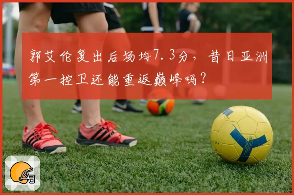 郭艾伦复出后场均7.3分，昔日亚洲第一控卫还能重返巅峰吗？