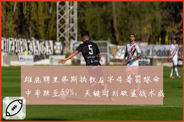 雄鹿聘里弗斯执教后字母哥罚球命中率跌至59%，关键时刻砍鲨战术成致命弱点