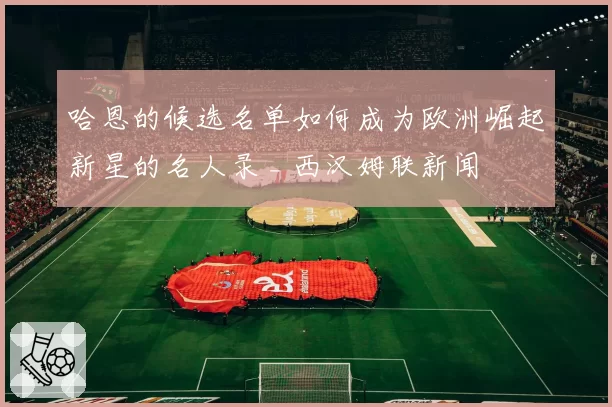 哈恩的候选名单如何成为欧洲崛起新星的名人录 _ 西汉姆联新闻