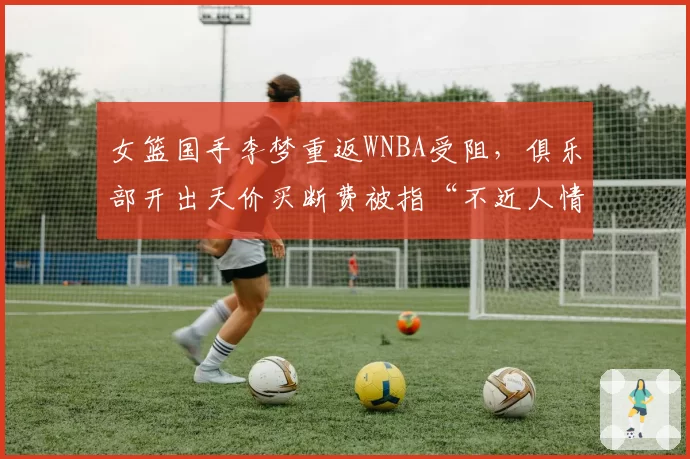 女篮国手李梦重返WNBA受阻，俱乐部开出天价买断费被指“不近人情”