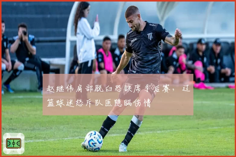赵继伟肩部脱臼恐缺席季后赛，辽篮球迷怒斥队医隐瞒伤情