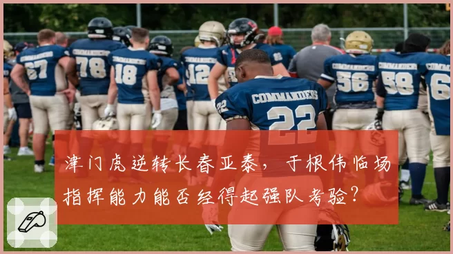 津门虎逆转长春亚泰，于根伟临场指挥能力能否经得起强队考验？