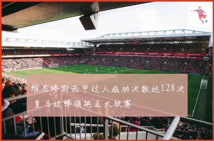 维尼修斯西甲过人成功次数达128次 皇马边锋领跑五大联赛