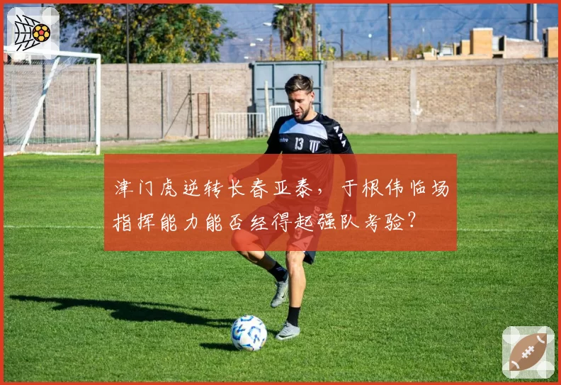 津门虎逆转长春亚泰，于根伟临场指挥能力能否经得起强队考验？