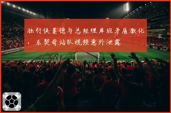 独行侠基德与总经理库班矛盾激化，东契奇站队视频意外泄露