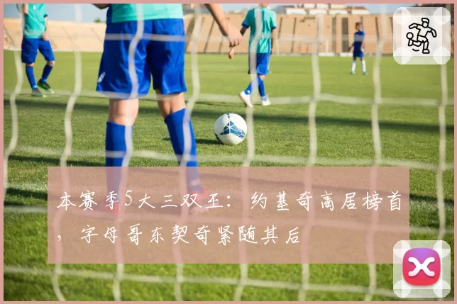 本赛季5大三双王：约基奇高居榜首，字母哥东契奇紧随其后