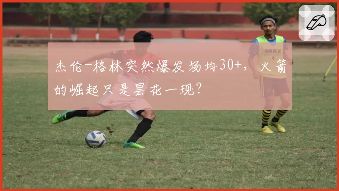 杰伦-格林突然爆发场均30+，火箭的崛起只是昙花一现？