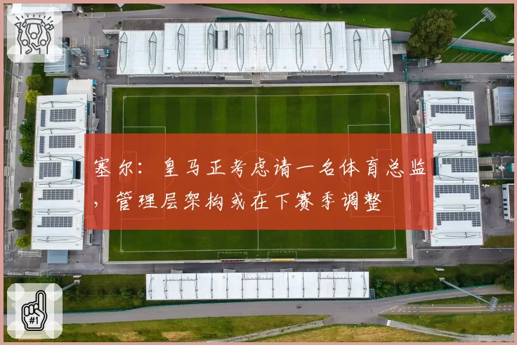 塞尔:皇马正考虑请一名体育总监,管理层架构或在下赛季调整