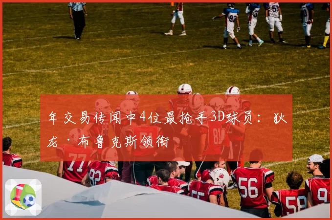 年交易传闻中4位最抢手3D球员:狄龙·布鲁克斯领衔