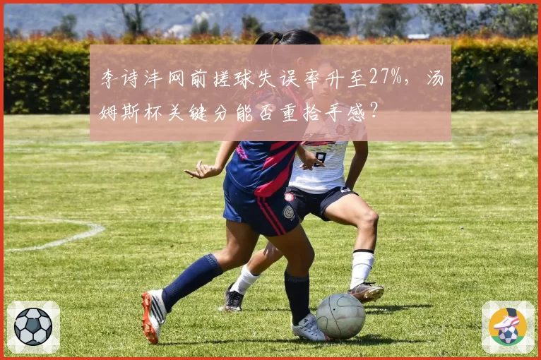 李诗沣网前搓球失误率升至27%,汤姆斯杯关键分能否重拾手感?