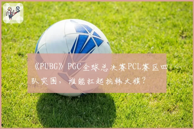 《PUBG》PGC全球总决赛PCL赛区四队突围，谁能扛起抗韩大旗？