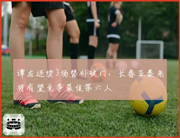 谭龙连续3场替补破门，长春亚泰老将有望竞争最佳第六人