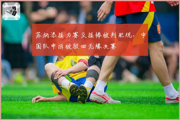 苏炳添接力赛交接棒被判犯规,中国队申诉被驳回无缘决赛
