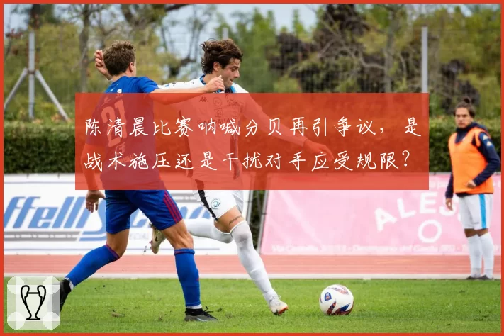 陈清晨比赛呐喊分贝再引争议,是战术施压还是干扰对手应受规限?