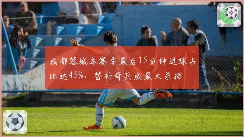 成都蓉城本赛季最后15分钟进球占比达45%，替补奇兵成最大杀招
