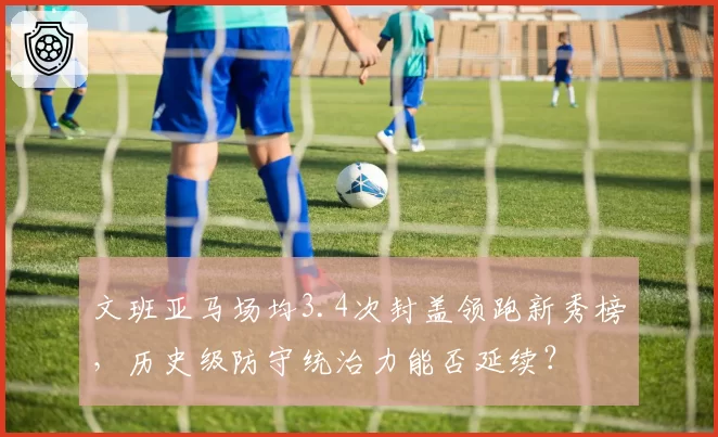 文班亚马场均3.4次封盖领跑新秀榜,历史级防守统治力能否延续?