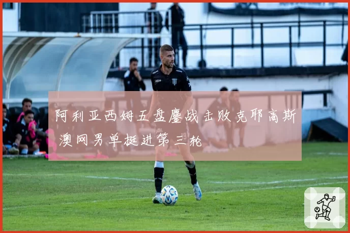 阿利亚西姆五盘鏖战击败克耶高斯 澳网男单挺进第三轮