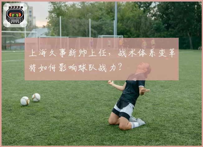 上海久事新帅上任，战术体系变革将如何影响球队战力？