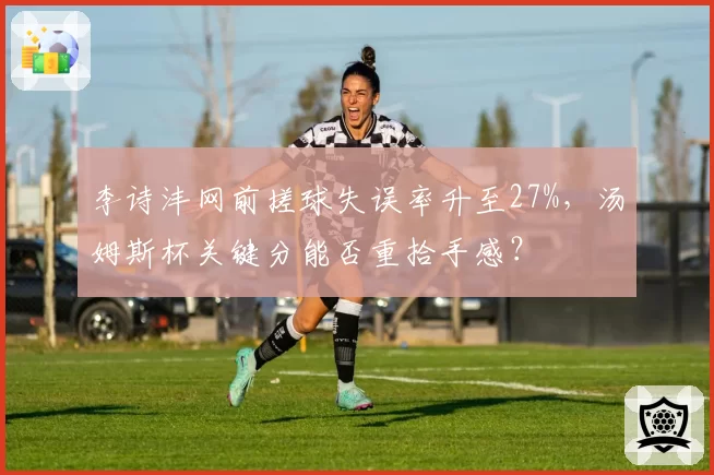李诗沣网前搓球失误率升至27%,汤姆斯杯关键分能否重拾手感?