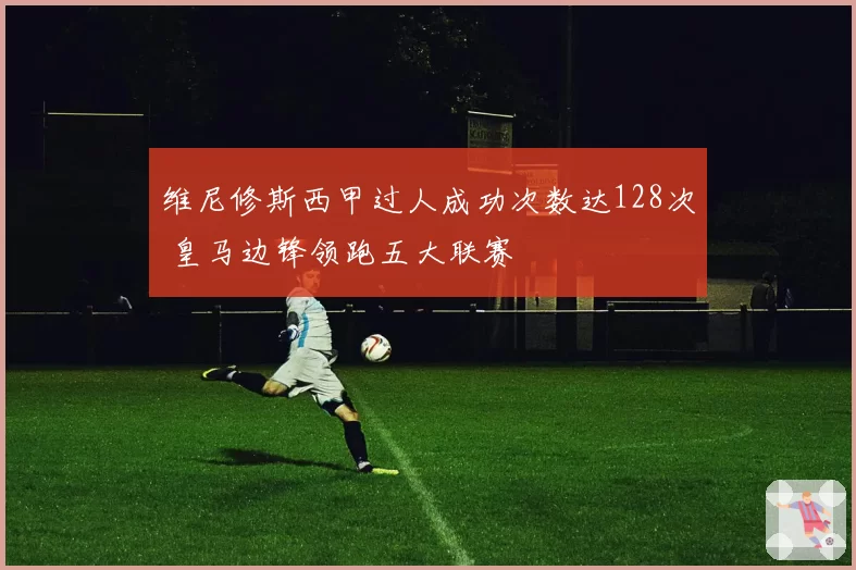 维尼修斯西甲过人成功次数达128次 皇马边锋领跑五大联赛
