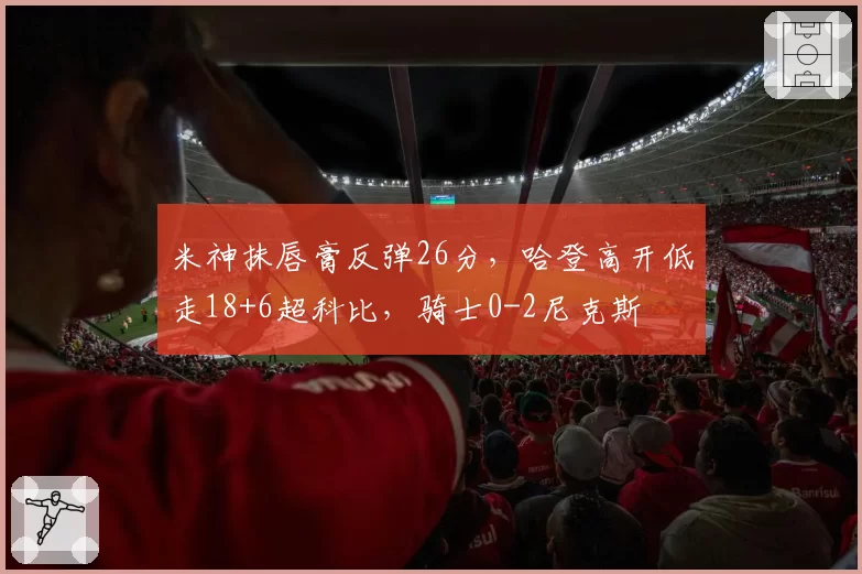 米神抹唇膏反弹26分，哈登高开低走18+6超科比，骑士0-2尼克斯